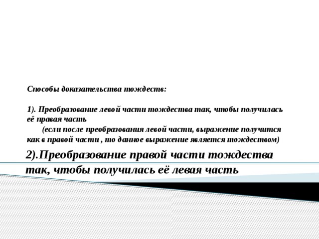       Способы доказательства тождеств:   1). Преобразование левой части тождества так, чтобы получилась её правая часть  (если после преобразования левой части, выражение получится как в правой части , то данное выражение является тождеством)   2).Преобразование правой части тождества так, чтобы получилась её левая часть 