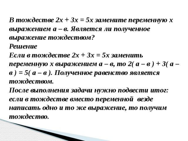 В тождестве 2х + 3х = 5х замените переменную х выражением а – в. Является ли полученное выражение тождеством? Решение Если в тождестве 2х + 3х = 5х заменить переменную х выражением а – в, то 2( а – в ) + 3( а – в ) = 5( а – в ). Полученное равенство является тождеством. После выполнения задачи нужно подвести итог: если в тождестве вместо переменной везде написать одно и то же выражение, то получим тождество. 