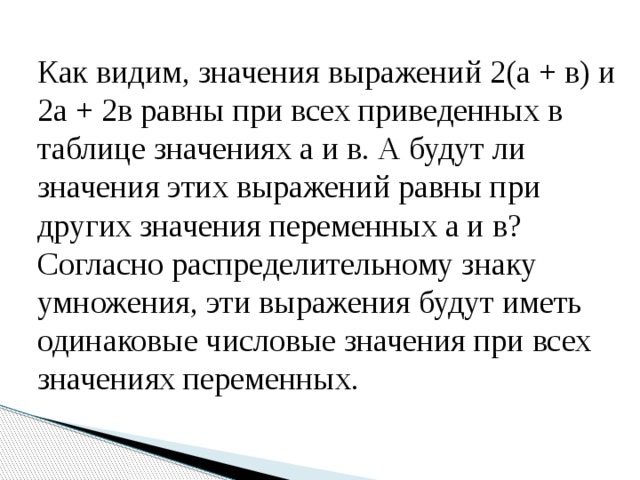 Как видим, значения выражений 2(а + в) и 2а + 2в равны при всех приведенных в таблице значениях а и в. А будут ли значения этих выражений равны при других значения переменных а и в? Согласно распределительному знаку умножения, эти выражения будут иметь одинаковые числовые значения при всех значениях переменных. 