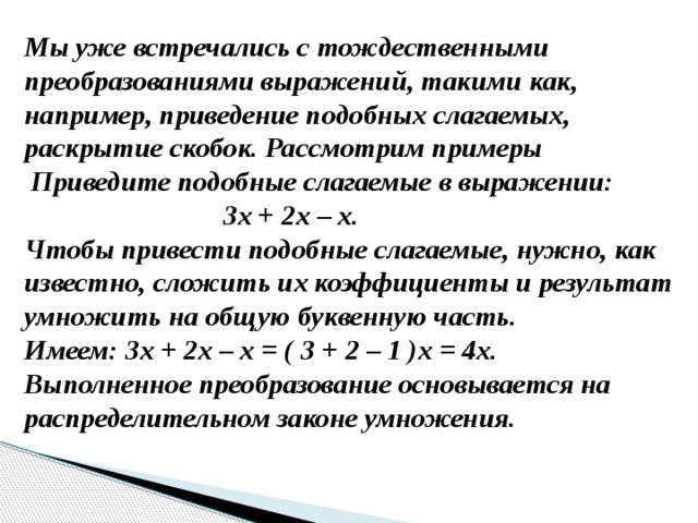 Мы уже встречались с тождественными преобразованиями выражений, такими как, например, приведение подобных слагаемых, раскрытие скобок. Рассмотрим примеры  Приведите подобные слагаемые в выражении:  3х + 2х – х. Чтобы привести подобные слагаемые, нужно, как известно, сложить их коэффициенты и результат умножить на общую буквенную часть. Имеем: 3х + 2х – х = ( 3 + 2 – 1 )х = 4х. Выполненное преобразование основывается на распределительном законе умножения. 