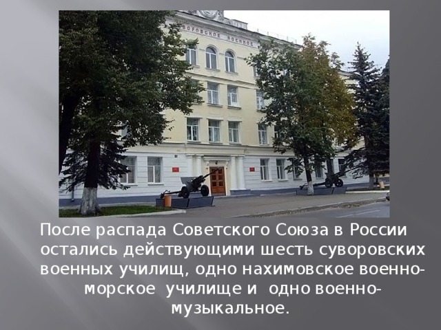   После распада Советского Союза в России остались действующими шесть суворовских военных училищ, одно нахимовское военно-морское училище и одно военно-музыкальное. 