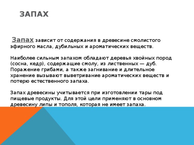 Запах   Запах  зависит от содержания в древесине смолистого эфирного масла, дубильных и ароматических веществ. Наиболее cильным запахом обладают деревья хвойных пород (сосна, кедр), содержащие смолу, из лиственных — дуб. Поражение грибами, а также загнивание и длительное хранение вызывают выветривание ароматических веществ и потерю естественного запаха. Запах древесины учитывается при изготовлении тары под пищевые продукты. Для этой цели применяют в основном древесину липы и тополя, которая не имеет запаха. 