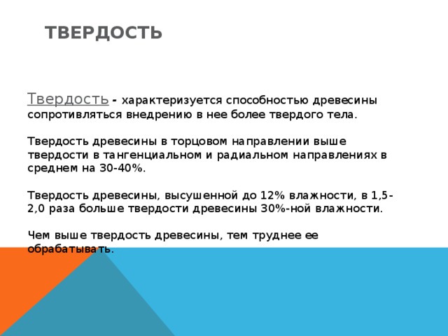 Твердость Твердость  - характеризуется способностью древесины сопротивляться внедрению в нее более твердого тела. Твердость древесины в торцовом направлении выше твердости в тангенциальном и радиальном направлениях в среднем на 30-40%. Твердость древесины, высушенной до 12% влажности, в 1,5-2,0 раза больше твердости древесины 30%-ной влажности. Чем выше твердость древесины, тем труднее ее обрабатывать. 