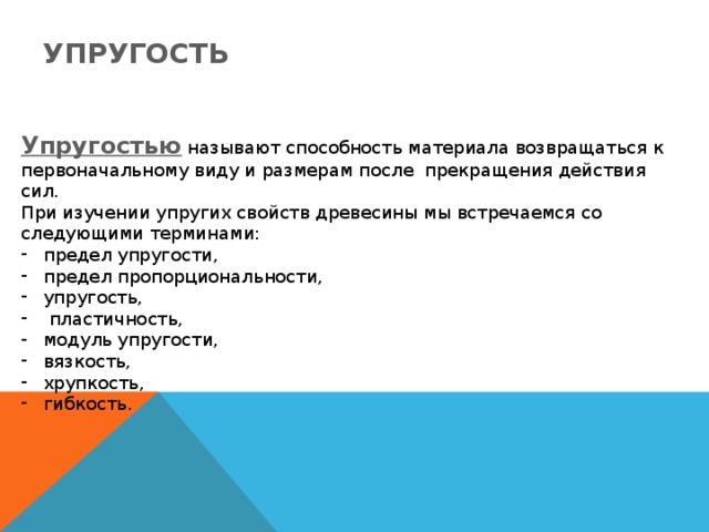 Упругость Упругостью называют способность материала возвращаться к  первоначальному виду и размерам после прекращения действия сил. При изучении упругих свойств древесины мы встречаемся со следующими терминами: предел упругости, предел пропорциональности, упругость,  пластичность, модуль упругости, вязкость, хрупкость, гибкость. 