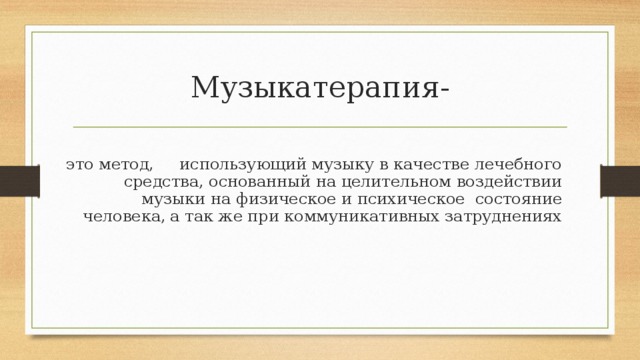 Музыкатерапия- это метод, использующий музыку в качестве лечебного средства, основанный на целительном воздействии музыки на физическое и психическое состояние человека,  а так же при коммуникативных затруднениях 