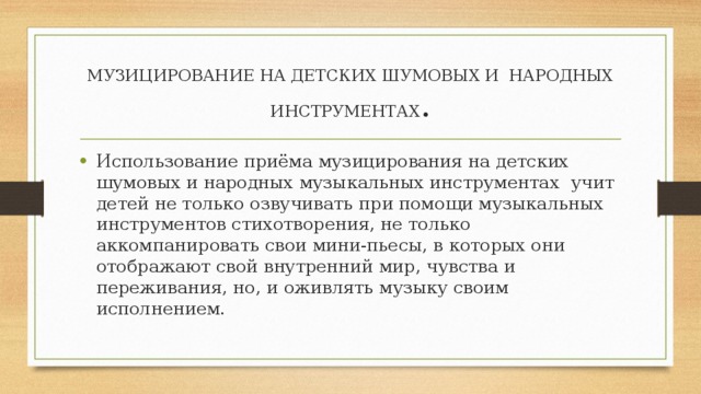 МУЗИЦИРОВАНИЕ НА ДЕТСКИХ ШУМОВЫХ И НАРОДНЫХ ИНСТРУМЕНТАХ . Использование приёма музицирования на детских шумовых и народных музыкальных инструментах учит детей не только озвучивать при помощи музыкальных инструментов стихотворения, не только аккомпанировать свои мини-пьесы, в которых они отображают свой внутренний мир, чувства и переживания, но, и оживлять музыку своим исполнением. 