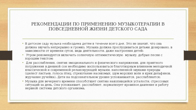 РЕКОМЕНДАЦИИ ПО ПРИМЕНЕНИЮ МУЗЫКОТЕРАПИИ В ПОВСЕДНЕВНОЙ ЖИЗНИ ДЕТСКОГО САДА В детском саду музыка необходима детям в течении всего дня. Это не значит, что она должна звучать непрерывно и громко. Музыка должна прослушиваться детьми дозировано, в зависимости от времени суток, вида деятельности, даже настроения детей:   Утром рекомендуется включать солнечную оптимистическую музыку, добрые песни с хорошим текстом;   Для расслабления, снятия эмоционального и физического напряжения, для приятного погружения в дневной сон необходимо воспользоваться благотворным влиянием мелодичной классической и современной релаксирующей музыки, наполненной звуками природы (шелест листьев, голоса птиц, стрекотание насекомых, шум морских волн и крик дельфинов, журчание ручейка). Дети на подсознательном уровне успокаиваются, расслабляются; Музыка для вечернего времени способствует снятию накопившейся усталости, стрессовых ситуаций за день. Она успокаивает, расслабляет, нормализует кровяное давление и работу нервной системы детского организма. 