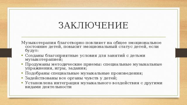 ЗАКЛЮЧЕНИЕ Музыкотерапия благотворно повлияет на общее эмоциональное состояние детей, повысит эмоциональный статус детей, если будут: Созданы благоприятные условия для занятий с детьми музыкотерапией; Продуманы методические приемы: специальные музыкальные упражнения, игры, задания; Подобраны специальные музыкальные произведения; Задействованы все органы чувств у детей; Установлена интеграция музыкального воздействия с другими видами деятельности 