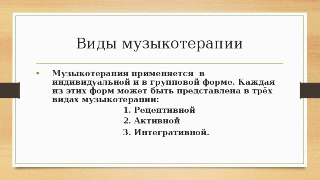 Виды музыкотерапии Музыкотерапия применяется в индивидуальной и в групповой форме. Каждая из этих форм может быть представлена в трёх видах музыкотерапии:  1. Рецептивной  2. Активной  3. Интегративной.  