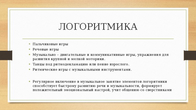 ЛОГОРИТМИКА Пальчиковые игры Речевые игры Музыкально – двигательные и коммуникативные игры, упражнения для развития крупной и мелкой моторики. Танцы под ритмодекламацию или пение взрослого. Ритмические игры с музыкальными инструментами. Пальчиковые игры Речевые игры Музыкально – двигательные и коммуникативные игры, упражнения для развития крупной и мелкой моторики. Танцы под ритмодекламацию или пение взрослого. Ритмические игры с музыкальными инструментами. Регулярное включение в музыкальное занятие элементов логоритмики способствует быстрому развитию речи и музыкальности, формирует положительный эмоциональный настрой, учит общению со сверстниками Регулярное включение в музыкальное занятие элементов логоритмики способствует быстрому развитию речи и музыкальности, формирует положительный эмоциональный настрой, учит общению со сверстниками 