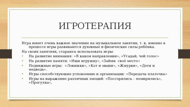 ИГРОТЕРАПИЯ Игра имеет очень важное значение на музыкальном занятии, т. к. именно в процессе игры развиваются духовные и физические силы ребёнка. На своих занятиях, стараюсь использовать игры: На развитие внимания: «В каком направлении», «Угадай, чей голос» На развитие памяти: «Ищи игрушку», «Займи своё место» Подвижные игры: «Ловишки», «Кот и мыши», «Жмурки», «Дети и медведь». Игры способствующие успокоению и организации: «Передача платочка» Игры на выражение различных эмоций: «Поссорились – помирились», «Прогулка», 
