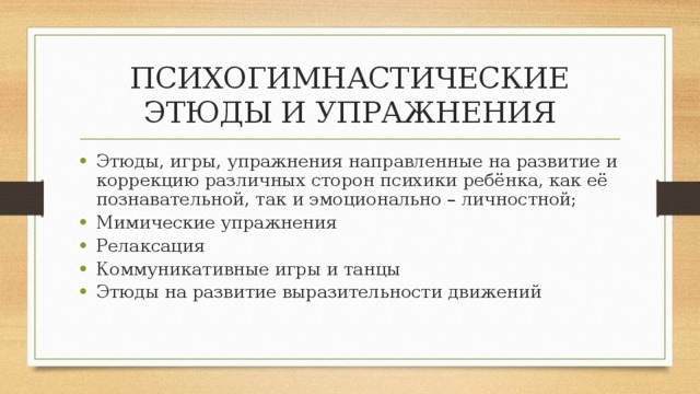 ПСИХОГИМНАСТИЧЕСКИЕ ЭТЮДЫ И УПРАЖНЕНИЯ Этюды, игры, упражнения направленные на развитие и коррекцию различных сторон психики ребёнка, как её познавательной, так и эмоционально – личностной; Мимические упражнения Релаксация Коммуникативные игры и танцы Этюды на развитие выразительности движений 