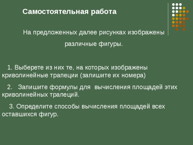 Самостоятельная работа На предложенных далее рисунках изображены  различные фигуры.  1. Выберете из них те, на которых изображены криволинейные трапеции (запишите их номера)  2. Запишите формулы для вычисления площадей этих криволинейных трапеций.  3. Определите способы вычисления площадей всех оставшихся фигур. 