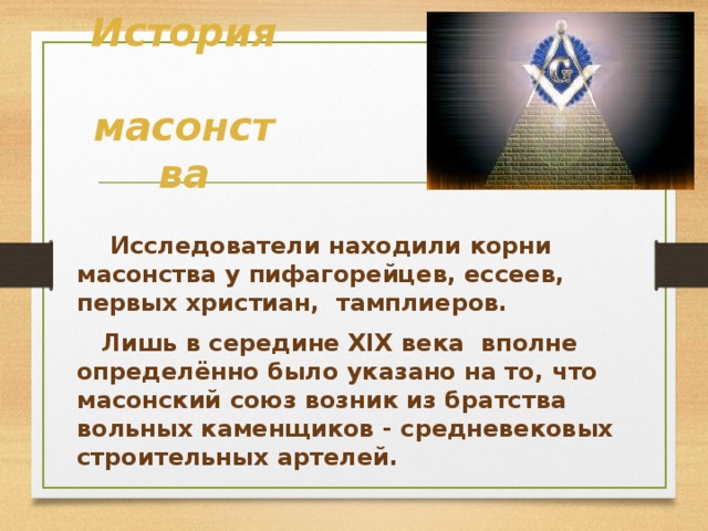 История  масонства  Исследователи находили корни масонства у пифагорейцев, ессеев, первых христиан, тамплиеров.  Лишь в середине XIX века  вполне определённо было указано на то, что масонский союз возник из братства вольных каменщиков - средневековых строительных артелей. 