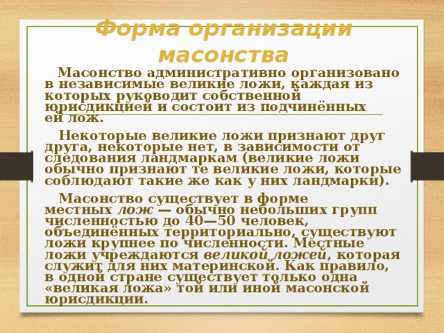 Форма организации масонства  Масонство административно организовано в независимые великие ложи, каждая из которых руководит собственной юрисдикцией и состоит из подчинённых ей лож.  Некоторые великие ложи признают друг друга, некоторые нет, в зависимости от следования ландмаркам (великие ложи обычно признают те великие ложи, которые соблюдают такие же как у них ландмарки).  Масонство существует в форме местных  лож  — обычно небольших групп численностью до 40—50 человек, объединённых территориально, существуют ложи крупнее по численности. Местные ложи учреждаются  великой ложей , которая служит для них материнской. Как правило, в одной стране существует только одна «великая ложа» той или иной масонской юрисдикции. 