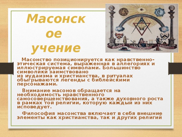 Масонское  учение  Масонство позиционируется как нравственно-этическая система, выраженная в аллегориях и иллюстрируемая символами. Большинство символики заимствовано из иудаизма и христианства, в ритуалах обыгрываются легенды с библейскими персонажами.  Внимание масонов обращается на необходимость нравственного самосовершенствования, а также духовного роста в рамках той религии, которую каждый из них исповедует.   Философия масонства включает в себя внешние элементы как христианства, так и других религий 