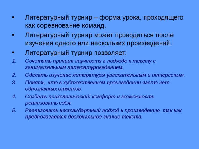Литературный турнир – форма урока, проходящего как соревнование команд. Литературный турнир может проводиться после изучения одного или нескольких произведений. Литературный турнир позволяет: Сочетать принцип научности в подходе к тексту с занимательным литературоведением. Сделать изучение литературы увлекательным и интересным. Понять, что в художественном произведении часто нет однозначных ответов. Создать психологический комфорт и возможность реализовать себя. Реализовать нестандартный подход к произведению, так как предполагается доскональное знание текста.  