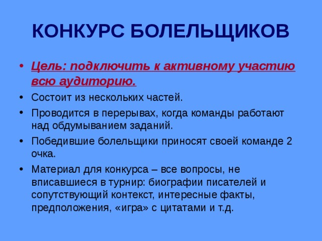 КОНКУРС БОЛЕЛЬЩИКОВ Цель: подключить к активному участию всю аудиторию. Состоит из нескольких частей. Проводится в перерывах, когда команды работают над обдумыванием заданий. Победившие болельщики приносят своей команде 2 очка. Материал для конкурса – все вопросы, не вписавшиеся в турнир: биографии писателей и сопутствующий контекст, интересные факты, предположения, «игра» с цитатами и т.д. 