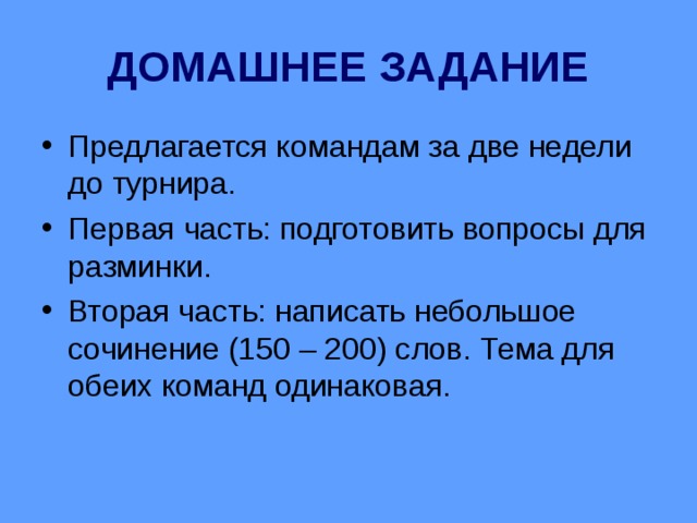 ДОМАШНЕЕ ЗАДАНИЕ Предлагается командам за две недели до турнира. Первая часть: подготовить вопросы для разминки. Вторая часть: написать небольшое сочинение (150 – 200) слов. Тема для обеих команд одинаковая.  