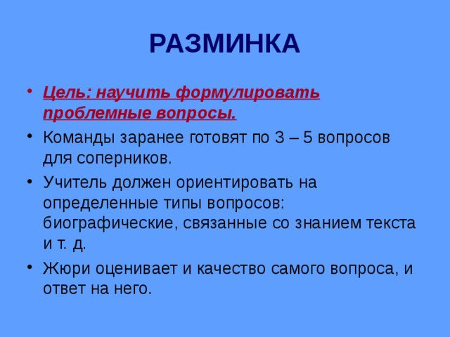 РАЗМИНКА Цель: научить формулировать проблемные вопросы. Команды заранее готовят по 3 – 5 вопросов для соперников. Учитель должен ориентировать на определенные типы вопросов: биографические, связанные со знанием текста и т. д. Жюри оценивает и качество самого вопроса, и ответ на него. 