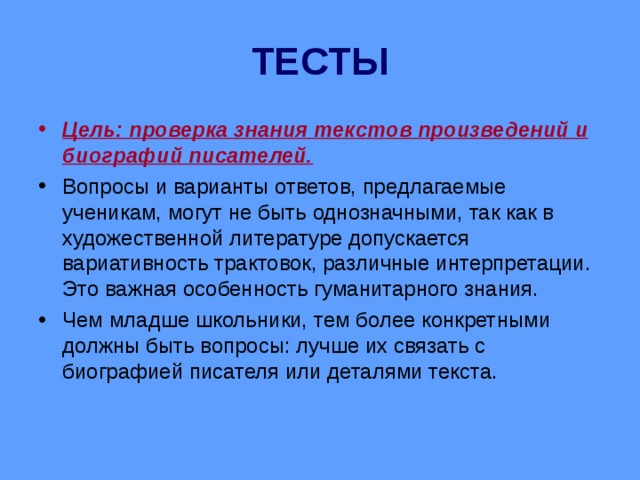 ТЕСТЫ Цель: проверка знания текстов произведений и биографий писателей. Вопросы и варианты ответов, предлагаемые ученикам, могут не быть однозначными, так как в художественной литературе допускается вариативность трактовок, различные интерпретации. Это важная особенность гуманитарного знания. Чем младше школьники, тем более конкретными должны быть вопросы: лучше их связать с биографией писателя или деталями текста.  