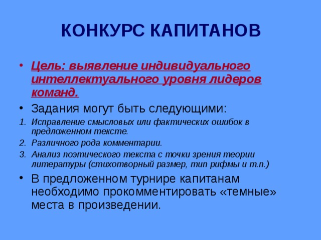 КОНКУРС КАПИТАНОВ Цель: выявление индивидуального интеллектуального уровня лидеров команд. Задания могут быть следующими: Исправление смысловых или фактических ошибок в предложенном тексте. Различного рода комментарии. Анализ поэтического текста с точки зрения теории литературы (стихотворный размер, тип рифмы и т.п.) В предложенном турнире капитанам необходимо прокомментировать «темные» места в произведении. 