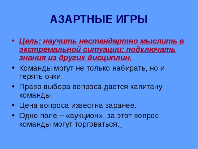 АЗАРТНЫЕ ИГРЫ Цель: научить нестандартно мыслить в экстремальной ситуации; подключать знания из других дисциплин. Команды могут не только набирать, но и терять очки. Право выбора вопроса дается капитану команды. Цена вопроса известна заранее. Одно поле – «аукцион», за этот вопрос команды могут торговаться.  