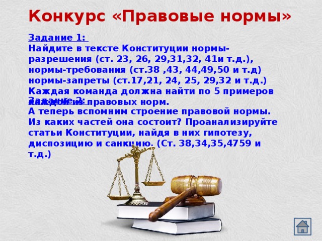 Конкурс «Правовые нормы» Задание 1: Найдите в тексте Конституции нормы-разрешения (ст. 23, 26, 29,31,32, 41и т.д.), нормы-требования (ст.38 ,43, 44,49,50 и т.д) нормы-запреты (ст.17,21, 24, 25, 29,32 и т.д.) Каждая команда должна найти по 5 примеров каждой из правовых норм. Задание 2: А теперь вспомним строение правовой нормы. Из каких частей она состоит? Проанализируйте статьи Конституции, найдя в них гипотезу, диспозицию и санкцию. (Ст. 38,34,35,4759 и т.д.) 