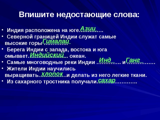 Впишите недостающие слова: Азии  Индия расположена на юге…………..  Северной границей Индии служат самые  высокие горы …………..  Берега Индии с запада, востока и юга  омывает………………….. океан.  Самые многоводные реки Индии ………….. и …………….  Жители Индии научились  выращивать…………….и делать из него легкие ткани.  Из сахарного тростника получали………………….. Гималаи Индийский Инд Ганг хлопок сахар