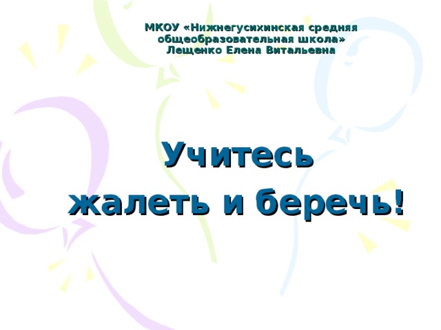 МКОУ «Нижнегусихинская средняя общеобразовательная школа»  Лещенко Елена Витальевна Учитесь жалеть и беречь!
