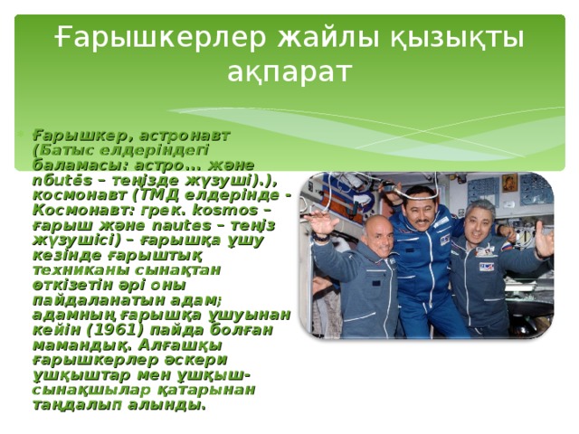 Ғарышкерлер жайлы қызықты ақпарат   Ғарышкер, астронавт (Батыс елдеріндегі баламасы: астро... және n б utēs – теңізде жүзуші).), космонавт (ТМД елдерінде - Космонавт: грек. kosmos – ғарыш және nautes – теңіз жүзушісі) – ғарышқа ұшу кезінде ғарыштық техниканы сынақтан өткізетін әрі оны пайдаланатын адам; адамның ғарышқа ұшуынан кейін (1961) пайда болған мамандық. Алғашқы ғарышкерлер әскери ұшқыштар мен ұшқыш-сынақшылар қатарынан таңдалып алынды. 