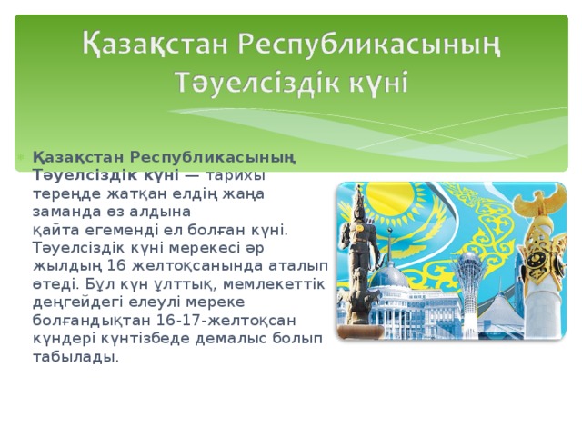 Қазақстан Республикасының Тәуелсіздік күні  — тарихы тереңде жатқан елдің жаңа заманда өз алдына қайта егеменді ел болған күні. Тәуелсіздік күні мерекесі әр жылдың 16 желтоқсанында аталып өтеді. Бұл күн ұлттық, мемлекеттік деңгейдегі елеулі мереке болғандықтан 16-17-желтоқсан күндері күнтізбеде демалыс болып табылады. 