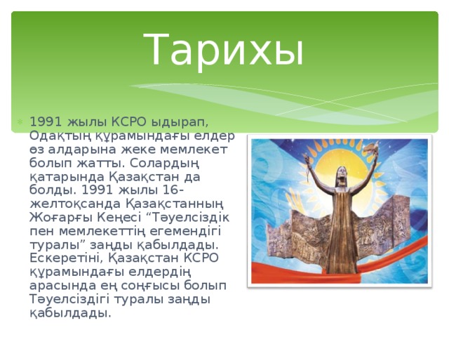 Тарихы 1991 жылы КСРО ыдырап, Одақтың құрамындағы елдер өз алдарына жеке мемлекет болып жатты. Солардың қатарында Қазақстан да болды. 1991 жылы 16-желтоқсанда Қазақстанның Жоғарғы Кеңесі “Тәуелсіздік пен мемлекеттің егемендігі туралы” заңды қабылдады. Ескеретіні, Қазақстан КСРО құрамындағы елдердің арасында ең соңғысы болып Тәуелсіздігі туралы заңды қабылдады. 