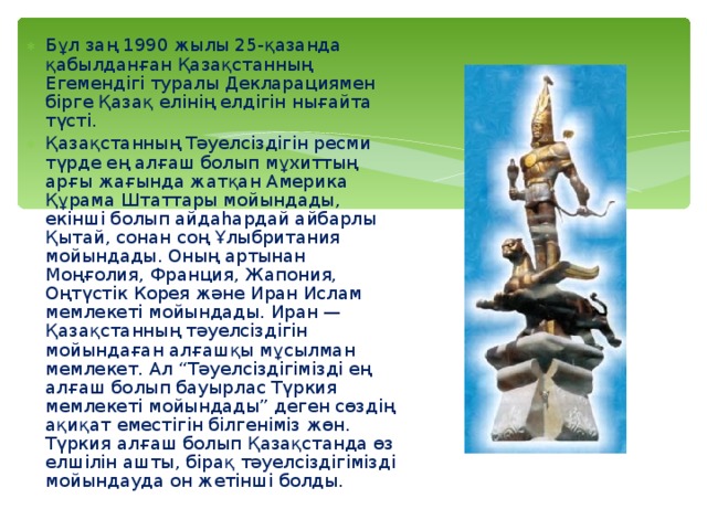 Бұл заң 1990 жылы 25-қазанда қабылданған Қазақстанның Егемендігі туралы Декларациямен бірге Қазақ елінің елдігін нығайта түсті. Қазақстанның Тәуелсіздігін ресми түрде ең алғаш болып мұхиттың арғы жағында жатқан Америка Құрама Штаттары мойындады, екінші болып айдаһардай айбарлы Қытай, сонан соң Ұлыбритания мойындады. Оның артынан Моңғолия, Франция, Жапония, Оңтүстік Корея және Иран Ислам мемлекеті мойындады. Иран — Қазақстанның тәуелсіздігін мойындаған алғашқы мұсылман мемлекет. Ал “Тәуелсіздігімізді ең алғаш болып бауырлас Түркия мемлекеті мойындады” деген сөздің ақиқат еместігін білгеніміз жөн. Түркия алғаш болып Қазақстанда өз елшілін ашты, бірақ тәуелсіздігімізді мойындауда он жетінші болды. 