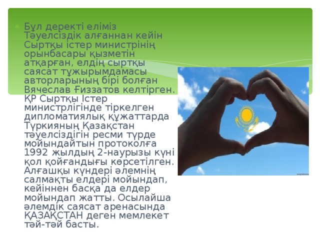 Бұл деректі еліміз Тәуелсіздік алғаннан кейін Сыртқы істер министрінің орынбасары қызметін атқарған, елдің сыртқы саясат тұжырымдамасы авторларының бірі болған Вячеслав Ғиззатов келтірген. ҚР Сыртқы Істер министрлігінде тіркелген дипломатиялық құжаттарда Түркияның Қазақстан тәуелсіздігін ресми түрде мойындайтын протоколға 1992 жылдың 2-наурызы күні қол қойғандығы көрсетілген. Алғашқы күндері әлемнің салмақты елдері мойындап, кейіннен басқа да елдер мойындап жатты. Осылайша әлемдік саясат аренасында ҚАЗАҚСТАН деген мемлекет тәй-тәй басты. 
