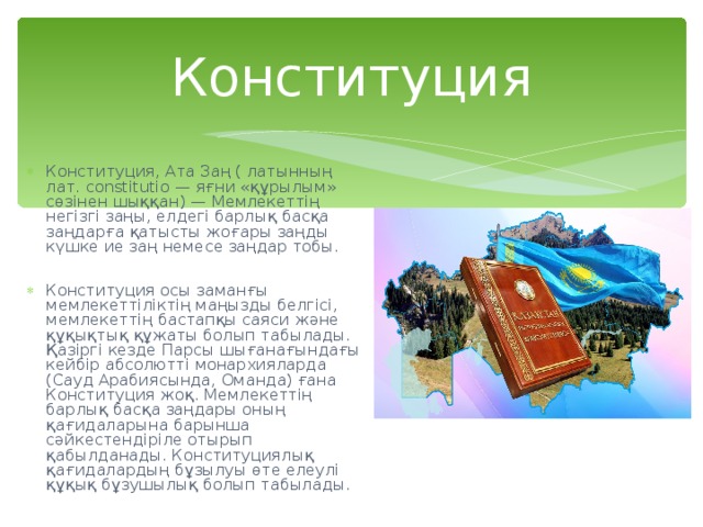 Конституция Конституция, Ата Заң ( латынның лат. constitutio — яғни «құрылым» сөзінен шыққан) — Мемлекеттің негізгі заңы, елдегі барлық басқа заңдарға қатысты жоғары заңды күшке ие заң немесе заңдар тобы.  Конституция осы заманғы мемлекеттіліктің маңызды белгісі, мемлекеттің бастапқы саяси және құқықтық құжаты болып табылады. Қазіргі кезде Парсы шығанағындағы кейбір абсолютті монархияларда (Сауд Арабиясында, Оманда) ғана Конституция жоқ. Мемлекеттің барлық басқа заңдары оның қағидаларына барынша сәйкестендіріле отырып қабылданады. Конституциялық қағидалардың бұзылуы өте елеулі құқық бұзушылық болып табылады. 