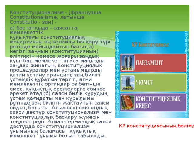 Конституционализм - [французша Constitutionalisme, латынша Constitutio - заң] - a) бастапқыда - саясатта, мемлекеттік құқықтағы конституциялық монархияны ең қолайлы басқару түрі ретінде мойындайтын бағыт;ә) негізгі заңның (конституцияның) әліппесін немесе жоғары заңдық күші бар мемлекеттің аса маңызды заңдар жинағын, конституциялық процедуралар мен ұстанымдарды қатаң ұстану принципі; заң билігі үстемдік құратын тәртіп, яғни мемлекеттік органдар өз бетінше емес, құқықтық ережелерге сәйкес әрекет етеді;б) саяси билік құрудың үстем қағидаты мен құрылымы ретінде заң билігін жақтайтын саяси ойдың бағыты. Ағылшын-саксондық саяси дәстүр конституционализм мен конституциялық басқару жүйесін теңдестіреді. Роман-германдық саяси дәстүрде конституционализм ұғымының баламасы 