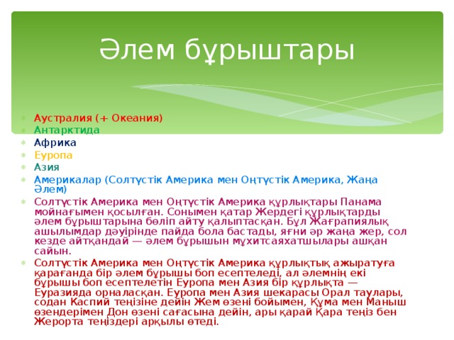 Әлем бұрыштары Аустралия (+ Океания) Антарктида Африка Еуропа Азия Америкалар (Солтүстік Америка мен Оңтүстік Америка, Жаңа Әлем) Солтүстік Америка мен Оңтүстік Америка құрлықтары Панама мойнағымен қосылған. Сонымен қатар Жердегі құрлықтарды әлем бұрыштарына бөліп айту қалыптасқан. Бұл Жағрапиялық ашылымдар дәуірінде пайда бола бастады, яғни әр жаңа жер, сол кезде айтқандай — әлем бұрышын мұхитсаяхатшылары ашқан сайын. Солтүстік Америка мен Оңтүстік Америка құрлықтық ажыратуға қарағанда бір әлем бұрышы боп есептеледі, ал әлемнің екі бұрышы боп есептелетін Еуропа мен Азия бір құрлықта — Еуразияда орналасқан. Еуропа мен Азия шекарасы Орал таулары, содан Каспий теңізіне дейін Жем өзені бойымен, Құма мен Маныш өзендерімен Дон өзені сағасына дейін, ары қарай Қара теңіз бен Жерорта теңіздері арқылы өтеді. 