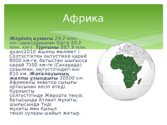 Африка Жерінің аумағы   29,2 млн. км 2  ( аралдарымен бірге 30,3 млн. км 2 ).  Тұрғыны   887,9 млн. адам (2010 жылғы мәлімет ). Солтүстіктен оңтүстікке қарай 8000 км-ге, батыстан шығысқа қарай 7500 км-ге (Сахарада) созылған, оңтүстігіндегі ені 810 км.  Жағалауының жалпы ұзындығы   30500 км . Африканы экватор сызығы ортасынан кесіп өтеді. Құрлықты солтүстігінде Жерорта теңізі, батысында Атлант мұхиты, шығысында Үнді мұхиты мен Қызыл теңізі сулары шайып жатыр.  