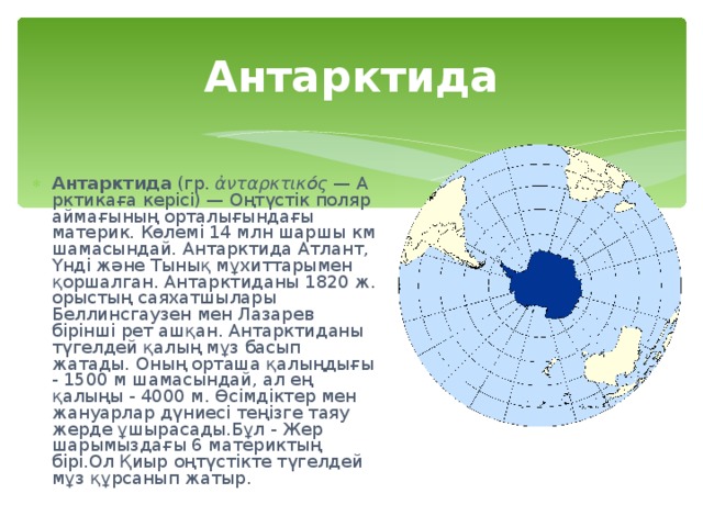 Антарктида Антарктида  (гр.  ἀνταρκτικός  —  Арктикаға керісі) — Оңтүстік поляр аймағының орталығындағы материк. Көлемі 14 млн шаршы км шамасындай. Антарктида Атлант, Үнді және Тынық мұхиттарымен қоршалган. Антарктиданы 1820 ж. орыстың саяхатшылары Беллинсгаузен мен Лазарев бірінші рет ашқан. Антарктиданы түгелдей қалың мұз басып жатады. Оның орташа қалыңдығы - 1500 м шамасындай, ал ең қалыңы - 4000 м. Өсімдіктер мен жануарлар дүниесі теңізге таяу жерде ұшырасады.Бұл - Жер шарымыздағы 6 материктың бірі.Ол Қиыр оңтүстікте түгелдей мұз құрсанып жатыр. 