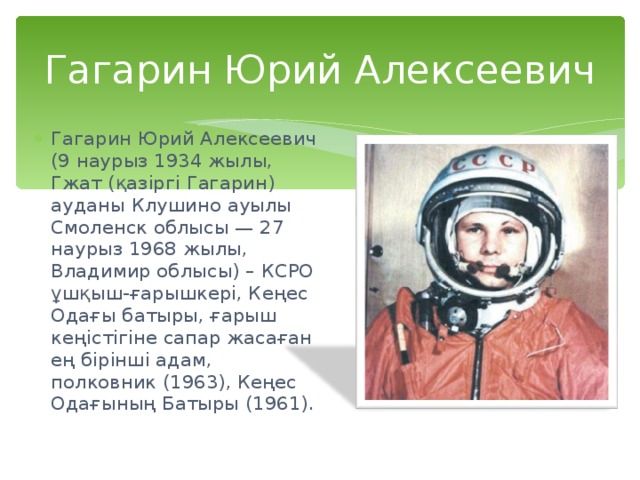 Гагарин Юрий Алексеевич Гагарин Юрий Алексеевич (9 наурыз 1934 жылы, Гжат (қазіргі Гагарин) ауданы Клушино ауылы Смоленск облысы — 27 наурыз 1968 жылы, Владимир облысы) – КСРО ұшқыш-ғарышкері, Кеңес Одағы батыры, ғарыш кеңістігіне сапар жасаған ең бірінші адам, полковник (1963), Кеңес Одағының Батыры (1961). 