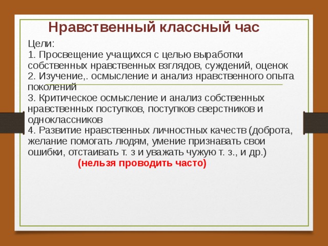 Нравственный классный час Цели:  1. Просвещение учащихся с целью выработки собственных нравственных взглядов, суждений, оценок  2. Изучение,. осмысление и анализ нравственного опыта поколений  3. Критическое осмысление и анализ собственных нравственных поступков, поступков сверстников и одноклассников  4. Развитие нравственных личностных качеств (доброта, желание помогать людям, умение признавать свои ошибки, отстаивать т. з и уважать чужую т. з., и др.)   (нельзя проводить часто)   