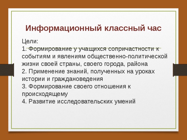 Информационный  классный час Цели:  1. Формирование у учащихся сопричастности к событиям и явлениям общественно-политической жизни своей страны, своего города, района  2. Применение знаний, полученных на уроках истории и граждановедения  3. Формирование своего отношения к происходящему  4. Развитие исследовательских умений 