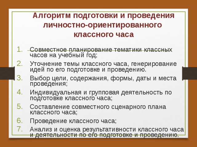 Алгоритм подготовки и проведения личностно-ориентированного  классного часа Совместное планирование тематики классных часов на учебный год; Уточнение темы классного часа, генерирование идей по его подготовке и проведению. Выбор цели, содержания, формы, даты и места проведения; Индивидуальная и групповая деятельность по подготовке классного часа; Составление совместного сценарного плана классного часа; Проведение классного часа; Анализ и оценка результативности классного часа и деятельности по его подготовке и проведению.  