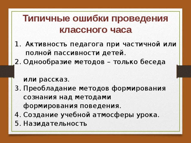 Типичные ошибки проведения классного часа Активность педагога при частичной или полной пассивности детей. 2. Однообразие методов – только беседа  или рассказ. 3. Преобладание методов формирования  сознания над методами  формирования поведения. 4. Создание учебной атмосферы урока. 5. Назидательность   