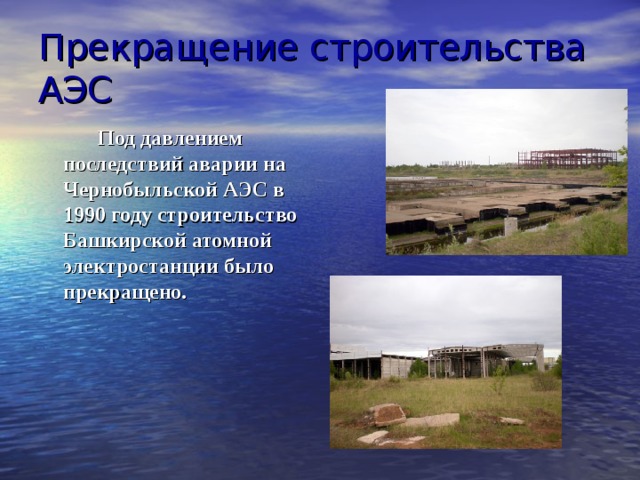 Прекращение строительства АЭС   Под давлением последствий аварии на Чернобыльской АЭС в 1990 году строительство Башкирской атомной электростанции было прекращено. 