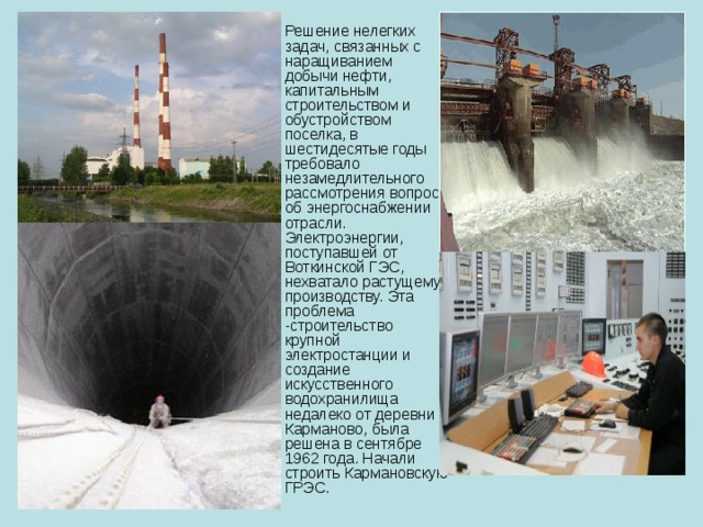 Решение нелегких задач, связанных с наращиванием добычи нефти, капитальным строительством и обустройством поселка, в шестидесятые годы требовало незамедлительного рассмотрения вопроса об энергоснабжении отрасли. Электроэнергии, поступавшей от Воткинской ГЭС, нехватало растущему производству. Эта проблема -строительство крупной электростанции и создание искусственного водохранилища недалеко от деревни Карманово, была решена в сентябре 1962 года. Начали строить Кармановскую ГРЭС. 