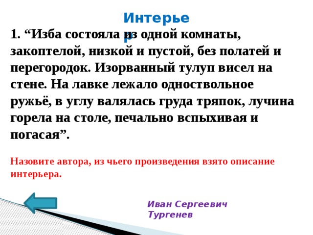 Интерьер 1. “Изба состояла из одной комнаты, закоптелой, низкой и пустой, без полатей и перегородок. Изорванный тулуп висел на стене. На лавке лежало одноствольное ружьё, в углу валялась груда тряпок, лучина горела на столе, печально вспыхивая и погасая”.  Назовите автора, из чьего произведения взято описание интерьера.   Иван Сергеевич Тургенев 