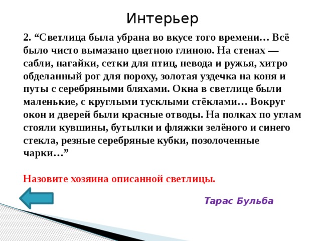 Интерьер 2. “Светлица была убрана во вкусе того времени… Всё было чисто вымазано цветною глиною. На стенах — сабли, нагайки, сетки для птиц, невода и ружья, хитро обделанный рог для пороху, золотая уздечка на коня и путы с серебряными бляхами. Окна в светлице были маленькие, с круглыми тусклыми стёклами… Вокруг окон и дверей были красные отводы. На полках по углам стояли кувшины, бутылки и фляжки зелёного и синего стекла, резные серебряные кубки, позолоченные чарки…”  Назовите хозяина описанной светлицы.  Тарас Бульба 