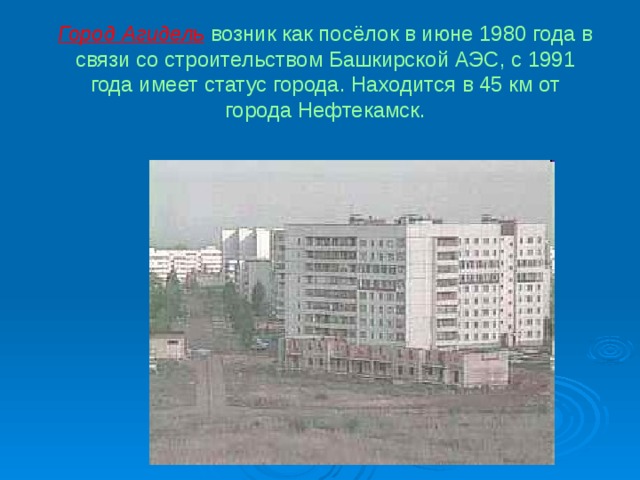 Город Агидель возник как посёлок в июне  1980 года  в связи со строительством Башкирской АЭС, с 1991 года имеет статус города. Находится в 45 км от города Нефтекамск. 